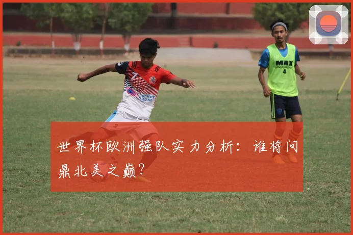 世界杯欧洲强队实力分析：谁将问鼎北美之巅？