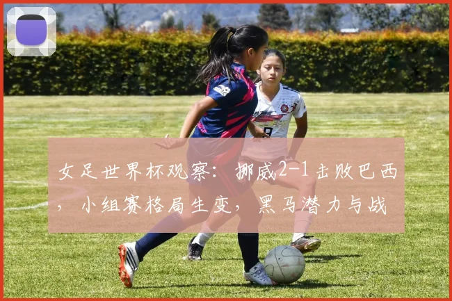 女足世界杯观察:挪威2-1击败巴西,小组赛格局生变,黑马潜力与战术解析