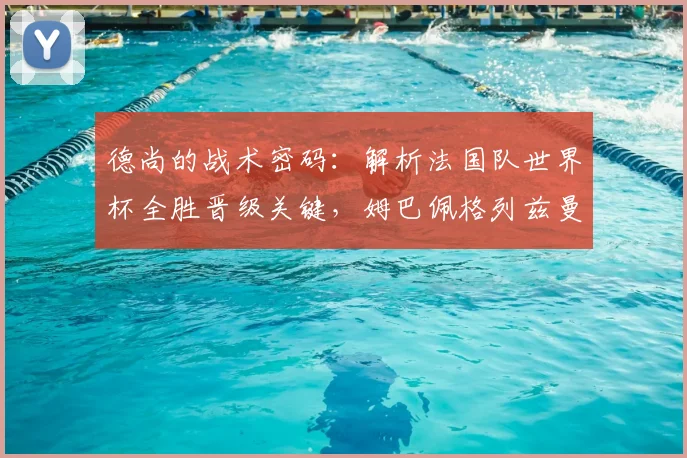 德尚的战术密码：解析法国队世界杯全胜晋级关键，姆巴佩格列兹曼作用何在