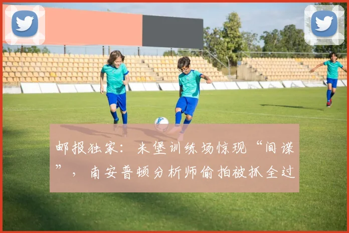 邮报独家:米堡训练场惊现“间谍”,南安普顿分析师偷拍被抓全过程解析