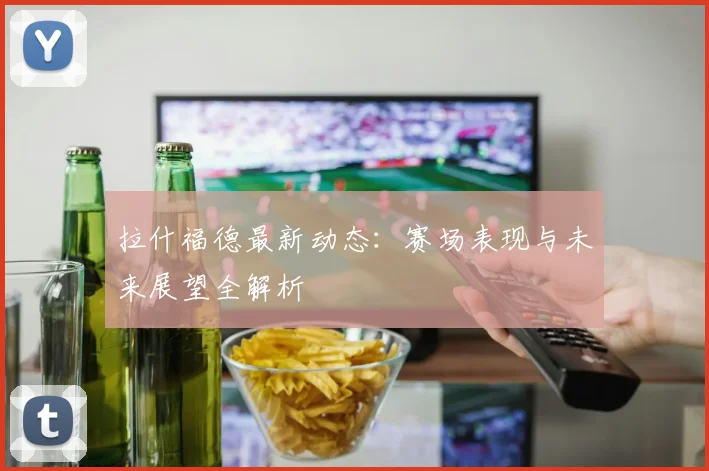 拉什福德最新动态：赛场表现与未来展望全解析