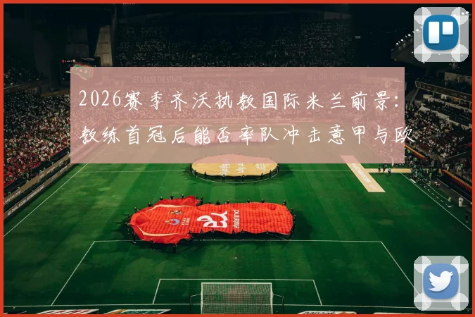 2026赛季齐沃执教国际米兰前景:教练首冠后能否率队冲击意甲与欧冠双冠王?解析关键因素