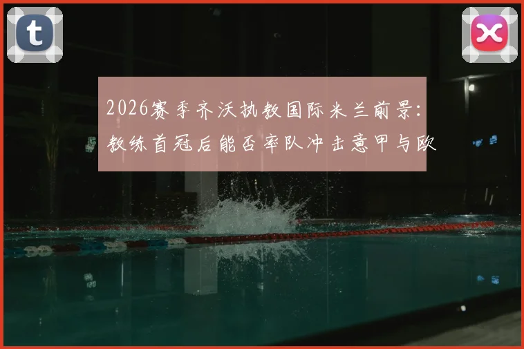 2026赛季齐沃执教国际米兰前景：教练首冠后能否率队冲击意甲与欧冠双冠王？解析关键因素