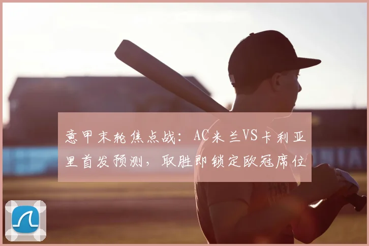 意甲末轮焦点战:AC米兰VS卡利亚里首发预测,取胜即锁定欧冠席位关键解析