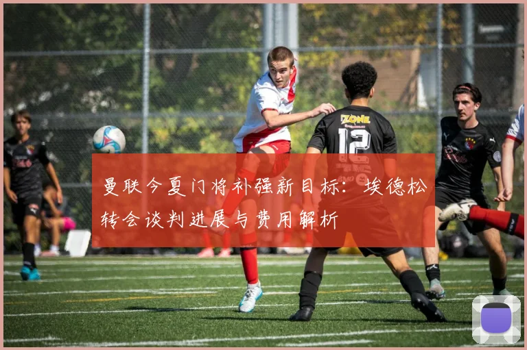 曼联今夏门将补强新目标：埃德松转会谈判进展与费用解析