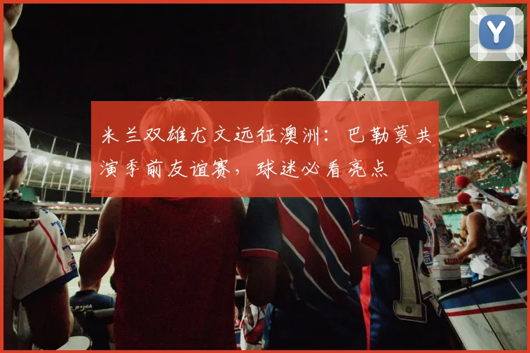 米兰双雄尤文远征澳洲：巴勒莫共演季前友谊赛，球迷必看亮点