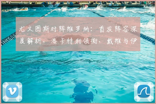 尤文图斯对阵维罗纳：首发阵容深度解析，洛卡特利领衔，戴维与伊尔迪兹锋线新搭档成看点