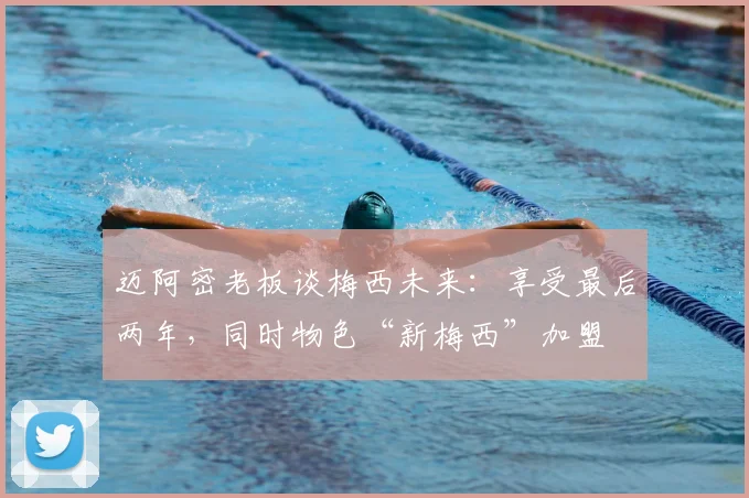 迈阿密老板谈梅西未来：享受最后两年，同时物色“新梅西”加盟