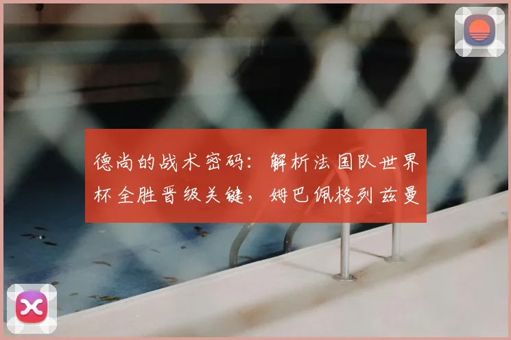 德尚的战术密码：解析法国队世界杯全胜晋级关键，姆巴佩格列兹曼作用何在
