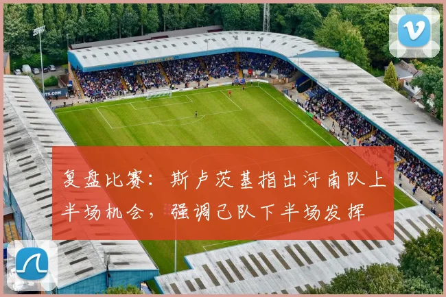 复盘比赛：斯卢茨基指出河南队上半场机会，强调己队下半场发挥