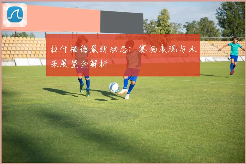 拉什福德最新动态：赛场表现与未来展望全解析