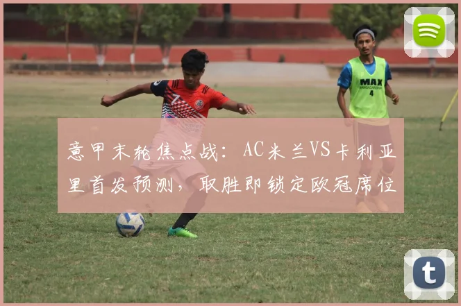 意甲末轮焦点战：AC米兰VS卡利亚里首发预测，取胜即锁定欧冠席位关键解析