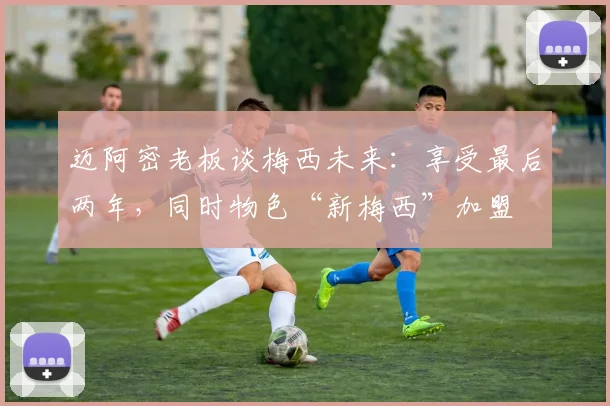 迈阿密老板谈梅西未来：享受最后两年，同时物色“新梅西”加盟